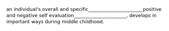 an individual's overall and specific_______________________positive and negative self evaluation______________________, develops in important ways during middle childhood.