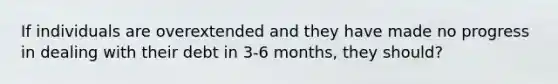 If individuals are overextended and they have made no progress in dealing with their debt in 3-6 months, they should?