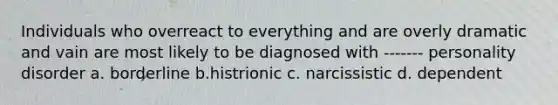 Individuals who overreact to everything and are overly dramatic and vain are most likely to be diagnosed with ------- personality disorder a. borderline b.histrionic c. narcissistic d. dependent