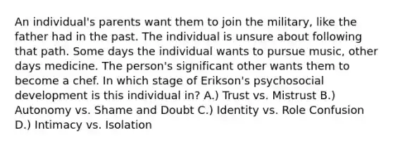 An individual's parents want them to join the military, like the father had in the past. The individual is unsure about following that path. Some days the individual wants to pursue music, other days medicine. The person's significant other wants them to become a chef. In which stage of Erikson's psychosocial development is this individual in? A.) Trust vs. Mistrust B.) Autonomy vs. Shame and Doubt C.) Identity vs. Role Confusion D.) Intimacy vs. Isolation