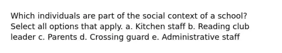 Which individuals are part of the social context of a school? Select all options that apply. a. Kitchen staff b. Reading club leader c. Parents d. Crossing guard e. Administrative staff