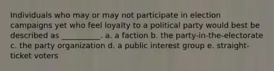 Individuals who may or may not participate in election campaigns yet who feel loyalty to a political party would best be described as __________. a. a faction b. the party-in-the-electorate c. the party organization d. a public interest group e. straight-ticket voters