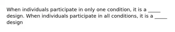 When individuals participate in only one condition, it is a _____ design. When individuals participate in all conditions, it is a _____ design