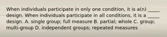 When individuals participate in only one condition, it is a(n) _____ design. When individuals participate in all conditions, it is a _____ design. A. single group; full measure B. partial; whole C. group; multi-group D. independent groups; repeated measures