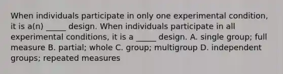 When individuals participate in only one experimental condition, it is a(n) _____ design. When individuals participate in all experimental conditions, it is a _____ design. A. single group; full measure B. partial; whole C. group; multigroup D. independent groups; repeated measures