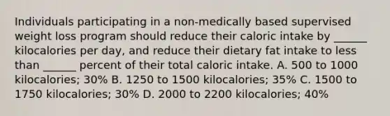 Individuals participating in a non-medically based supervised weight loss program should reduce their caloric intake by ______ kilocalories per day, and reduce their dietary fat intake to less than ______ percent of their total caloric intake. A. 500 to 1000 kilocalories; 30% B. 1250 to 1500 kilocalories; 35% C. 1500 to 1750 kilocalories; 30% D. 2000 to 2200 kilocalories; 40%