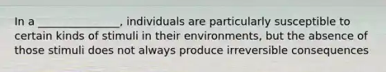 In a _______________, individuals are particularly susceptible to certain kinds of stimuli in their environments, but the absence of those stimuli does not always produce irreversible consequences