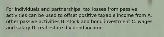 For individuals and partnerships, tax losses from passive activities can be used to offset positive taxable income from A. other passive activities B. stock and bond investment C. wages and salary D. real estate dividend income