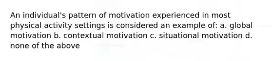 An individual's pattern of motivation experienced in most physical activity settings is considered an example of: a. global motivation b. contextual motivation c. situational motivation d. none of the above