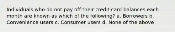 Individuals who do not pay off their credit card balances each month are known as which of the following? a. Borrowers b. Convenience users c. Consumer users d. None of the above