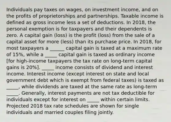 Individuals pay taxes on wages, on investment income, and on the profits of proprietorships and partnerships. Taxable income is defined as gross income less a set of deductions. In 2018, the personal exemption is for taxpayers and their dependents is zero. A capital gain (loss) is the profit (loss) from the sale of a capital asset for more (less) than its purchase price. In 2018, for most taxpayers a ______ capital gain is taxed at a maximum rate of 15%, while a _____ capital gain is taxed as ordinary income [for high-income taxpayers the tax rate on long-term capital gains is 20%]. _____ income consists of dividend and interest income. Interest income (except interest on state and local government debt which is exempt from federal taxes) is taxed as _____, while dividends are taxed at the same rate as long-term _____. Generally, interest payments are not tax deductible for individuals except for interest on _____ within certain limits. Projected 2018 tax rate schedules are shown for single individuals and married couples filing jointly.