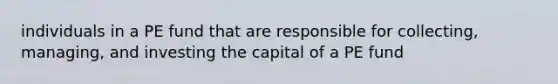 individuals in a PE fund that are responsible for collecting, managing, and investing the capital of a PE fund