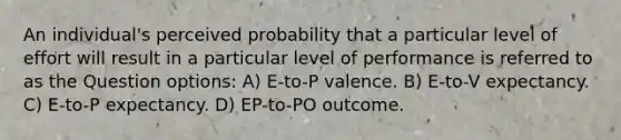 An individual's perceived probability that a particular level of effort will result in a particular level of performance is referred to as the Question options: A) E-to-P valence. B) E-to-V expectancy. C) E-to-P expectancy. D) EP-to-PO outcome.