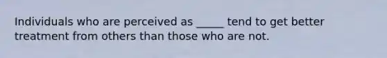 Individuals who are perceived as _____ tend to get better treatment from others than those who are not.