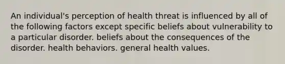 An individual's perception of health threat is influenced by all of the following factors except specific beliefs about vulnerability to a particular disorder. beliefs about the consequences of the disorder. health behaviors. general health values.