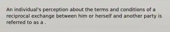 An individual's perception about the terms and conditions of a reciprocal exchange between him or herself and another party is referred to as a .