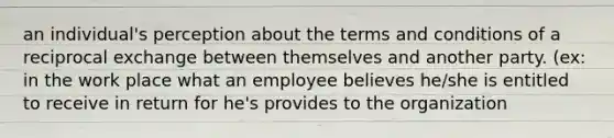 an individual's perception about the terms and conditions of a reciprocal exchange between themselves and another party. (ex: in the work place what an employee believes he/she is entitled to receive in return for he's provides to the organization