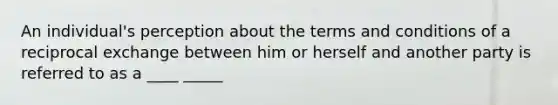 An individual's perception about the terms and conditions of a reciprocal exchange between him or herself and another party is referred to as a ____ _____