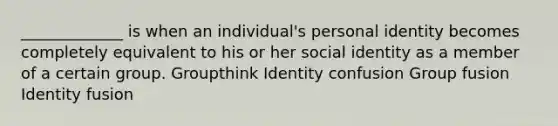 _____________ is when an individual's personal identity becomes completely equivalent to his or her social identity as a member of a certain group. Groupthink Identity confusion Group fusion Identity fusion