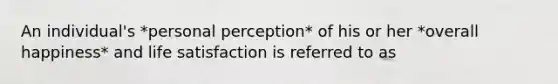 An individual's *personal perception* of his or her *overall happiness* and life satisfaction is referred to as