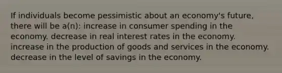 If individuals become pessimistic about an economy's future, there will be a(n): increase in consumer spending in the economy. decrease in real interest rates in the economy. increase in the production of goods and services in the economy. decrease in the level of savings in the economy.