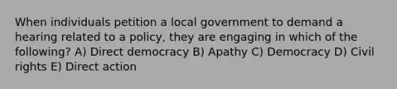 When individuals petition a local government to demand a hearing related to a policy, they are engaging in which of the following? A) Direct democracy B) Apathy C) Democracy D) Civil rights E) Direct action