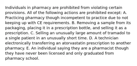 Individuals in pharmacy are prohibited from violating certain provisions. All of the following actions are prohibited except: A. Practicing pharmacy though incompetent to practice due to not keeping up with CE requirements. B. Removing a sample from its packaging, placing it in a prescription bottle, and selling it as a prescription. C. Selling an unusually large amount of tramadol to a single patient in an unusually short time. D. A technician electronically transferring an atorvastatin prescription to another pharmacy. E. An individual saying they are a pharmacist though they have never been licensed and only graduated from pharmacy school.