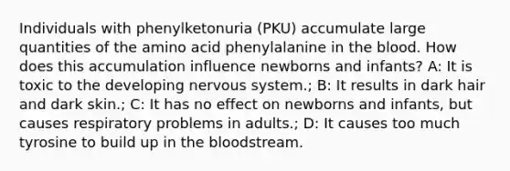 Individuals with phenylketonuria (PKU) accumulate large quantities of the amino acid phenylalanine in the blood. How does this accumulation influence newborns and infants? A: It is toxic to the developing nervous system.; B: It results in dark hair and dark skin.; C: It has no effect on newborns and infants, but causes respiratory problems in adults.; D: It causes too much tyrosine to build up in the bloodstream.