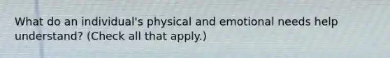 What do an individual's physical and emotional needs help understand? (Check all that apply.)