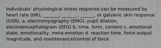 Individuals' physiological stress response can be measured by heart rate (HR), _______, _______, ______, or galvanic skin response (GSR). a. electromyography (EMG), pupil dilation, electroencephalogram (EEG) b. time, form, content c. emotional state, emotionality, meta-emotion d. reaction time, force output magnitude, and maintenance/control of force