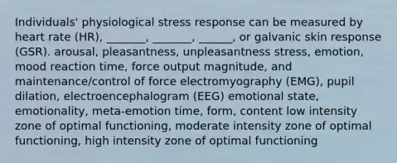 Individuals' physiological stress response can be measured by heart rate (HR), _______, _______, ______, or galvanic skin response (GSR). arousal, pleasantness, unpleasantness stress, emotion, mood reaction time, force output magnitude, and maintenance/control of force electromyography (EMG), pupil dilation, electroencephalogram (EEG) emotional state, emotionality, meta-emotion time, form, content low intensity zone of optimal functioning, moderate intensity zone of optimal functioning, high intensity zone of optimal functioning