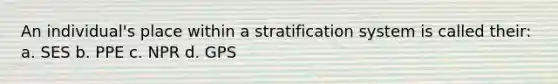 An individual's place within a stratification system is called their: a. SES b. PPE c. NPR d. GPS