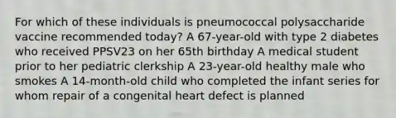 For which of these individuals is pneumococcal polysaccharide vaccine recommended today? A 67-year-old with type 2 diabetes who received PPSV23 on her 65th birthday A medical student prior to her pediatric clerkship A 23-year-old healthy male who smokes A 14-month-old child who completed the infant series for whom repair of a congenital heart defect is planned