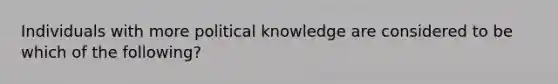 Individuals with more political knowledge are considered to be which of the following?