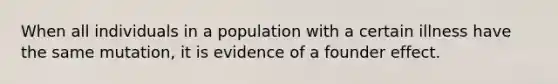 When all individuals in a population with a certain illness have the same mutation, it is evidence of a founder effect.