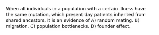 When all individuals in a population with a certain illness have the same mutation, which present-day patients inherited from shared ancestors, it is an evidence of A) random mating. B) migration. C) population bottlenecks. D) founder effect.