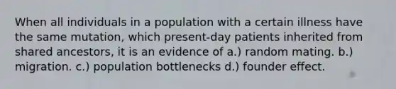 When all individuals in a population with a certain illness have the same mutation, which present-day patients inherited from shared ancestors, it is an evidence of a.) random mating. b.) migration. c.) population bottlenecks d.) founder effect.