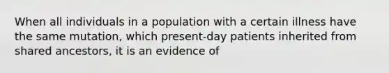 When all individuals in a population with a certain illness have the same mutation, which present-day patients inherited from shared ancestors, it is an evidence of