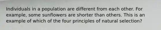 Individuals in a population are different from each other. For example, some sunflowers are shorter than others. This is an example of which of the four principles of natural selection?