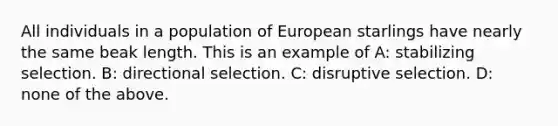 All individuals in a population of European starlings have nearly the same beak length. This is an example of A: stabilizing selection. B: directional selection. C: disruptive selection. D: none of the above.