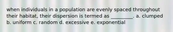 when individuals in a population are evenly spaced throughout their habitat, their dispersion is termed as _________. a. clumped b. uniform c. random d. excessive e. exponential