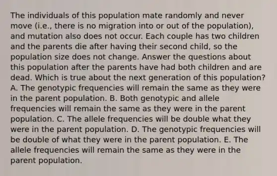 The individuals of this population mate randomly and never move (i.e., there is no migration into or out of the population), and mutation also does not occur. Each couple has two children and the parents die after having their second child, so the population size does not change. Answer the questions about this population after the parents have had both children and are dead. Which is true about the next generation of this population? A. The genotypic frequencies will remain the same as they were in the parent population. B. Both genotypic and allele frequencies will remain the same as they were in the parent population. C. The allele frequencies will be double what they were in the parent population. D. The genotypic frequencies will be double of what they were in the parent population. E. The allele frequencies will remain the same as they were in the parent population.