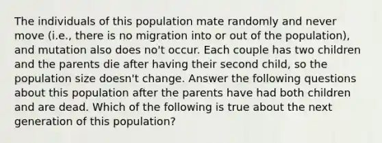 The individuals of this population mate randomly and never move (i.e., there is no migration into or out of the population), and mutation also does no't occur. Each couple has two children and the parents die after having their second child, so the population size doesn't change. Answer the following questions about this population after the parents have had both children and are dead. Which of the following is true about the next generation of this population?