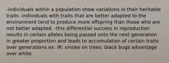 -individuals within a population show variations in their heritable traits -individuals with traits that are better adapted to the environment tend to produce more offspring than those who are not better adapted. -this differential success in reproduction results in certain alleles being passed onto the next generation in greater proportion and leads to accumulation of certain traits over generations ex: IR: smoke on trees: black bugs advantage over white