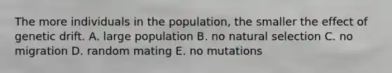 The more individuals in the population, the smaller the effect of genetic drift. A. large population B. no natural selection C. no migration D. random mating E. no mutations