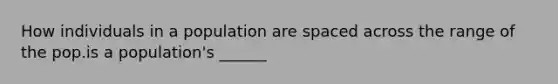 How individuals in a population are spaced across the range of the pop.is a population's ______