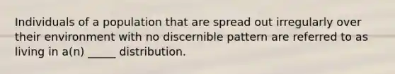 Individuals of a population that are spread out irregularly over their environment with no discernible pattern are referred to as living in a(n) _____ distribution.