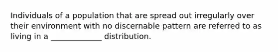 Individuals of a population that are spread out irregularly over their environment with no discernable pattern are referred to as living in a _____________ distribution.