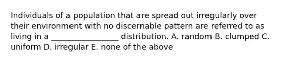 Individuals of a population that are spread out irregularly over their environment with no discernable pattern are referred to as living in a _________________ distribution. A. random B. clumped C. uniform D. irregular E. none of the above