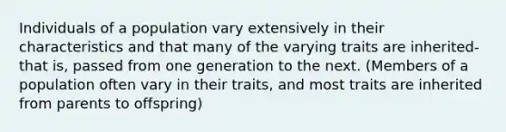 Individuals of a population vary extensively in their characteristics and that many of the varying traits are inherited- that is, passed from one generation to the next. (Members of a population often vary in their traits, and most traits are inherited from parents to offspring)